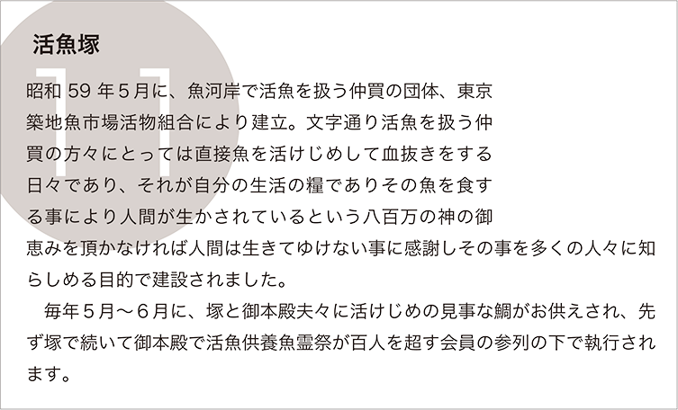 活魚塚：昭和59年５月に、魚河岸で活魚を扱う仲買の団体、東京築地魚市場活物組合により建立。文字通り活魚を扱う仲買の方々にとっては直接魚を活けじめして血抜きをする日々であり、それが自分の生活の糧でありその魚を食する事により人間が生かされているという八百万の神の御恵みを頂かなければ人間は生きてゆけない事に感謝しその事を多くの人々に知らしめる目的で建設されました。
　毎年５月～６月に、塚と御本殿夫々に活けじめの見事な鯛がお供えされ、先ず塚で続いて御本殿で活魚供養魚霊祭が百人を超す会員の参列の下で執行されます。