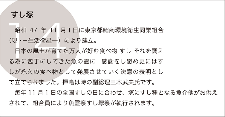 すし塚：　昭和47年11月１日に東京都鮨商環境衛生同業組合（現・－生活衛星―）により建立。
　日本の風土が育てた万人が好む食べ物 すし それを調える為に包丁にしてきた魚の霊に　感謝をし慰め更にはすしが永久の食べ物として発展させていく決意の表明として立てられました。揮毫は時の副総理三木武夫氏です。
　毎年11月1日の全国すしの日に合わせ、塚にすし種となる魚介他がお供えされて、組合員により魚霊祭すし塚祭が執行されます。