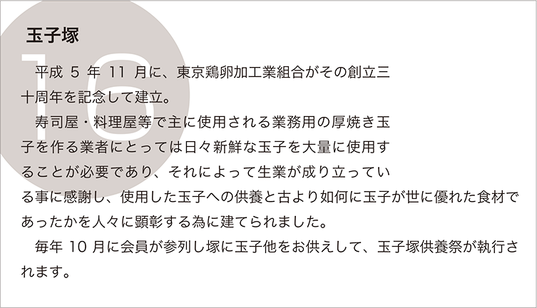 玉子塚：平成5年11月に、東京鶏卵加工業組合がその創立三十周年を記念して建立。
　寿司屋・料理屋等で主に使用される業務用の厚焼き玉子を作る業者にとっては日々新鮮な玉子を大量に使用することが必要であり、それによって生業が成り立っている事に感謝し、使用した玉子への供養と古より如何に玉子が世に優れた食材であったかを人々に顕彰する為に建てられました。
　毎年10月に会員が参列し塚に玉子他をお供えして、玉子塚供養祭が執行されます。