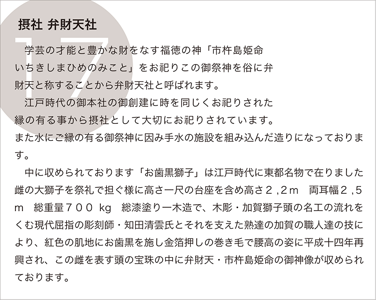 摂社 弁財天社：学芸の才能と豊かな財をなす福徳の神「市杵島姫命　いちきしまひめのみこと」をお祀りこの御祭神を俗に弁財天と称することから弁財天社と呼ばれます。
　江戸時代の御本社の御創建に時を同じくお祀りされた縁の有る事から摂社として大切にお祀りされています。また水にご縁の有る御祭神に因み手水の施設を組み込んだ造りになっております。
　中に収められております「お歯黒獅子」は江戸時代に東都名物で在りました雌の大獅子を祭礼で担ぐ様に高さ一尺の台座を含め高さ２,２ｍ　両耳幅２,５m　総重量７００kg　総漆塗り一木造で、木彫・加賀獅子頭の名工の流れをくむ現代屈指の彫刻師・知田清雲氏とそれを支えた熟達の加賀の職人達の技により、紅色の肌地にお歯黒を施し金箔押しの巻き毛で腰高の姿に平成十四年再興され、この雌を表す頭の宝珠の中に弁財天・市杵島姫命の御神像が収められております。