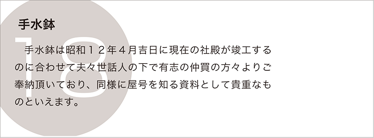 手水鉢：手水鉢は昭和１２年４月吉日に現在の社殿が竣工するのに合わせて夫々世話人の下で有志の仲買の方々よりご奉納頂いており、同様に屋号を知る資料として貴重なものといえます。