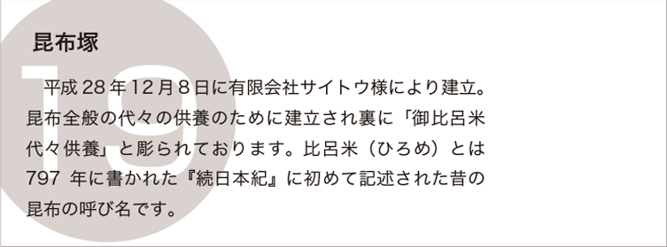 昆布塚：平成28年12月8日に有限会社サイトウ様により建立。昆布全般の代々の供養のため建立され裏に「御比呂米代々供養」と彫られております。比呂米（ひろめ）とは797年に書かれた『続日本紀』に初めて記述された昔の昆布の呼び名です。