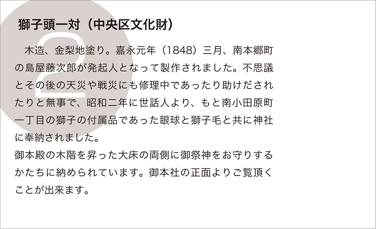 獅子頭一対（中央区文化財）:　木造、金梨地塗り。嘉永元年（1848）三月、南本郷町の島屋藤次郎が発起人となって製作されました。不思議とその後の天災や戦災にも修理中であったり助けだされたりと無事で、昭和二年に世話人より、もと南小田原町一丁目の獅子の付属品であった眼球と獅子毛と共に神社に奉納されました。
御本殿の木階を昇った大床の両側に御祭神をお守りするかたちに納められています。御本社の正面よりご覧頂くことが出来ます。