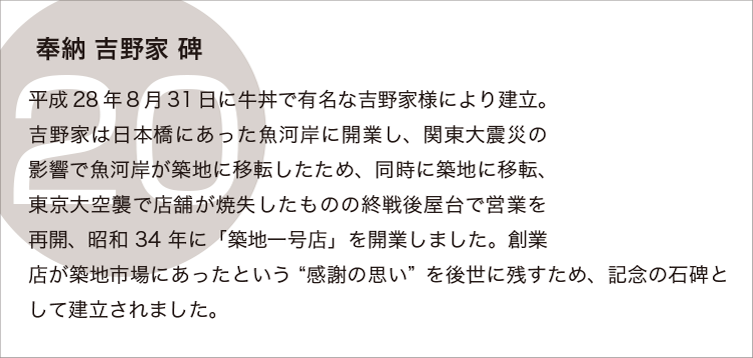 奉納吉野家碑：平成28年8月31日に牛丼で有名な吉野家様により建立。吉野家は日本橋にあった魚河岸で開業し、関東大震災の影響で魚河岸が築地に移転したため、同時に築地に移転、東京大空襲で店舗が焼失したものの戦後屋台で営業を再開、昭和34年に「築地一号店」を開業しました。創業店が築地市場にあったという‘感謝の思い’を後世にこのすため、記念の石碑として建立されました。