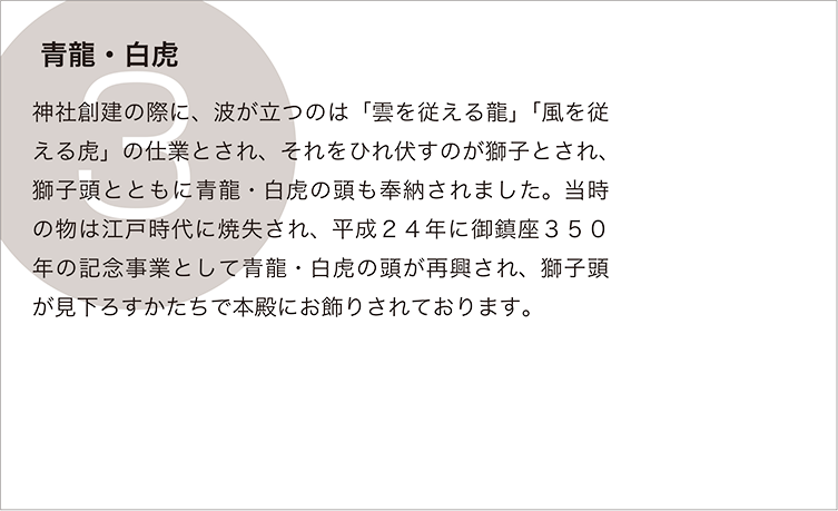 青龍・白虎：神社創建の際に、波が立つのは「雲を従える龍」「風を従える虎」の仕業とされ、それをひれ伏すのが獅子とされ、獅子頭とともに青龍・白虎の頭も奉納されました。当時の物は江戸時代に焼失され、平成２４年に御鎮座３５０年の記念事業として青龍・白虎の頭が再興され、獅子頭が見下ろすかたちで本殿にお飾りされております。