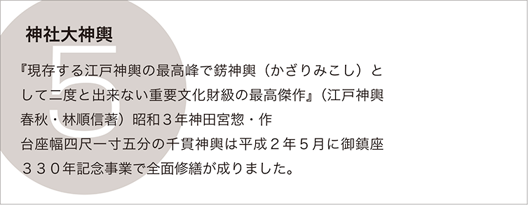 神社大神輿：『現存する江戸神輿の最高峰で錺神輿（かざりみこし）として二度と出来ない重要文化財級の最高傑作』（江戸神輿春秋・林順信著）昭和３年神田宮惣・作　
台座幅四尺一寸五分の千貫神輿は平成２年５月に御鎮座３３０年記念事業で全面修繕が成りました。