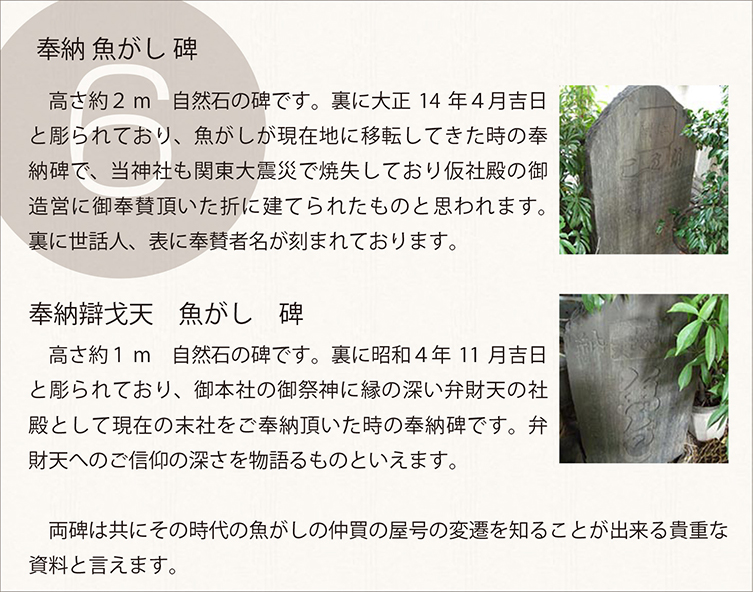 　高さ約２m　自然石の碑です。裏に大正14年４月吉日と彫られており、魚がしが現在地に移転してきた時の奉納碑で、当神社も関東大震災で焼失しており仮社殿の御造営に御奉賛頂いた折に建てられたものと思われます。裏に世話人、表に奉賛者名が刻まれております。 　高さ約１m　自然石の碑です。裏に昭和４年11月吉日と彫られており、御本社の御祭神に縁の深い弁財天の社殿として現在の末社をご奉納頂いた時の奉納碑です。弁財天へのご信仰の深さを物語るものといえます。
　両碑は共にその時代の魚がしの仲買の屋号の変遷を知ることが出来る貴重な資料と言えます。