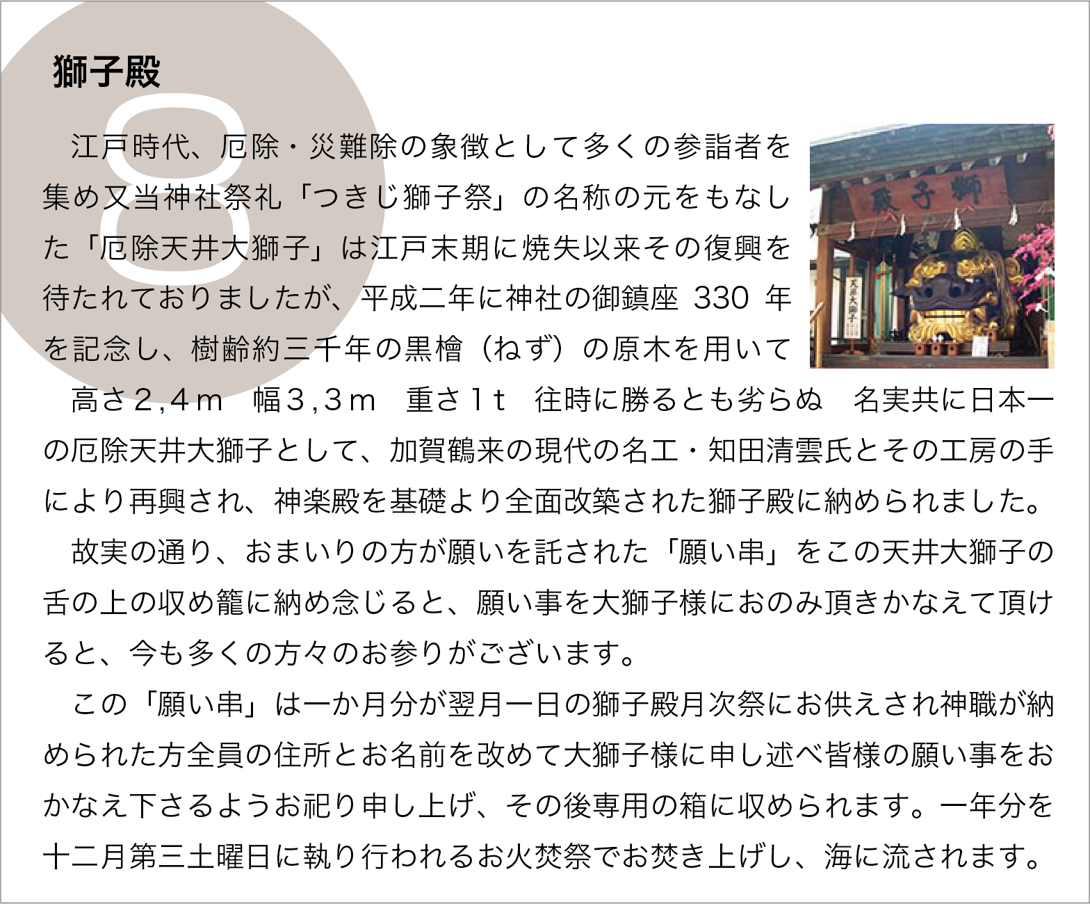 獅子殿：江戸時代、厄除・災難除の象徴として多くの参詣者を集め又当神社祭礼「つきじ獅子祭」の名称の元をもなした「厄除天井大獅子」は江戸末期に焼失以来その復興を待たれておりましたが、平成二年に神社の御鎮座330年を記念し、樹齢約三千年の黒檜（ねず）の原木を用いて　高さ２,４m　幅３,３m　重さ１t　往時に勝るとも劣らぬ　名実共に日本一の厄除天井大獅子として、加賀鶴来の現代の名工・知田清雲氏とその工房の手により再興され、神楽殿を基礎より全面改築された獅子殿に納められました。
　故実の通り、おまいりの方が願いを託された「願い串」をこの天井大獅子の舌の上の収め籠に納め念じると、願い事を大獅子様におのみ頂きかなえて頂けると、今も多くの方々のお参りがございます。
　この「願い串」は一か月分が翌月一日の獅子殿月次祭にお供えされ神職が納められた方全員の住所とお名前を改めて大獅子様に申し述べ皆様の願い事をおかなえ下さるようお祀り申し上げ、その後専用の箱に収められます。一年分を十二月第三土曜日に執り行われるお火焚祭でお焚き上げし、海に流されます。