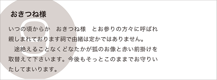 おきつね様：いつの頃からか　おきつね様　とお参りの方々に呼ばれ親しまれております祠で由緒は定かではありません。
　途絶えることなくどなたかが狐のお像と赤い前掛けを取替えて下さいます。今後もそっとこのままでお守りいたしてまいります。